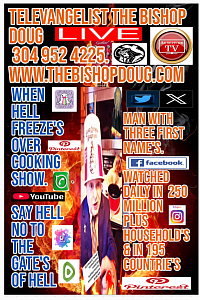 LEGENDARY TELEVANGELIST & PROPHET  THE BISHOP DOUG,   P.O.BOX 2028,BLUEFIELD, WV.24701. U.S.A. 304 952 4225  www.thebishopdoug.com  Dougc304@yahoo.com  WATCH THE BISHOP DOUG ON HIS OWN TV CHANNEL'S ON ROKU TV,ANDROID,IPHONE TV, GOOGLE TV.,CHROMECAST TV,APPLE TV,AMAZON FIRE TV & ANDROID TV. THE BISHOP DOUG IS BEING WATCHED IN 195 COUNTRIE'S BY MILLION'S OF PEOPLE DAILY.  AND ON OVER 100 OTHER PLATFORM'S Facebook, Instagram, YouTube, Twitter-X, Tik-Tok Threads,Snapchat,Pinterest,Twitch, Discord,Skype, XING, Flustr,Mojo.,Tumblr,Vimeo,Scoopz Blogger, Spotify, Clapper Radio, Podcaster,Yelp,Clapper,LinkedIn,WhatsApp Lemon-8 & Bluesky & ETC.  MY WEBSITE.  www.thebishopdoug.com   THE TELEVANGELIST, PROPHET THE BISHOP DOUG A MAN WITH THREE FIRST NAME'S.   THE BISHOP DOUG HAS BEEN PREACHING THE GOSPEL OF JESUS CHRIST SINCE HE WAS THREE YEARS OLD.   DOWNLOAD MY FREE APP FROM THE GOOGLE PLAY STORE. THE BISHOP DOUG   You Can Go On Your Roku TV & Down Load My App. On Your TV For Free.  Type The Bishop Doug In Roku TV Search.  100% Free TV App For My TV Channel THE BISHOP DOUG @ 304 - 952 - 4225  MY WEBSITE.. www.thebishopdoug.com  FIRST EVER ABSTRACT & 3D PREACHER.   TELEVANGELIST, PROPHET THE BISHOP DOUG.  A MAN WITH THREE FIRST NAME'S  !!! My  Phone Number  3O4  - 952 - 4225 Email.. Dougc304@yahoo.com  Watch Me On..  Facebook, Instagram, YouTube, Twitter-X, Tik-Tok Threads,Snapchat,Pinterest,Twitch, Discord,Skype, XING, Flustr,MojoTumblr,Vimeo,Scoopz Blogger, Spotify, Podcaster,Yelp,Clapper,LinkedIn, MY.. WHATSAPP + 1 - 304 - 952 - 4225 SAY NO TO THE GATE'S OF HELL !!!!! SAY NO TO HELL !!!! MY YOUTUBE CHANNEL.. https://youtube.com/@thebishopdoug?si=6nnzZNA-zGQqjmS6 ALSO  LOOK ME UP ON MY 100  PLUS  FACEBOOK PLATFORM'S UNDER  BISHOP DOUG( THE BISHOP DOUG)  AND MY OTHER FACEBOOK PROFILE TELEVANGELIST, THE BISHOP DOUG   PLUS ..  MY 100 FACEBOOK GROUP'S =   I BELIEVE ,THE BISHOP DOUG.. BISHOP DOUG PREACHING [TELEVANGELIST THE BISHOP DOUG  ALSO ..MY 100 FACEBOOK  PROFILE PEOPLE PAGE'S == HEART ATTACK COOKING THE BISHOP DOUG   & THE THUNK TANK